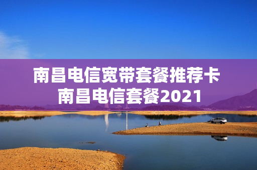 南昌电信宽带套餐推荐卡 南昌电信套餐2021