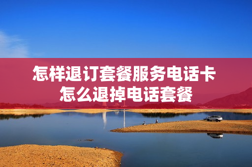 怎样退订套餐服务电话卡 怎么退掉电话套餐