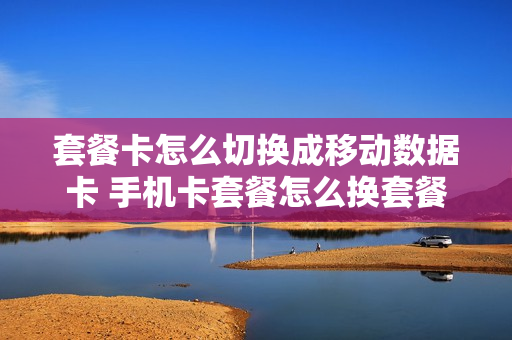 套餐卡怎么切换成移动数据卡 手机卡套餐怎么换套餐