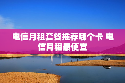 电信月租套餐推荐哪个卡 电信月租最便宜