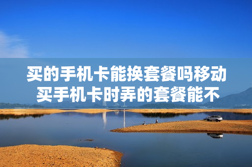 买的手机卡能换套餐吗移动 买手机卡时弄的套餐能不能换