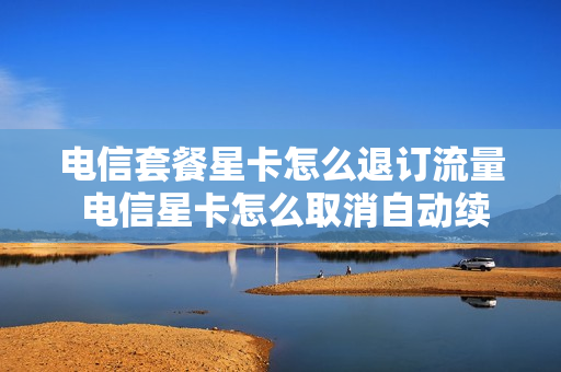电信套餐星卡怎么退订流量 电信星卡怎么取消自动续费