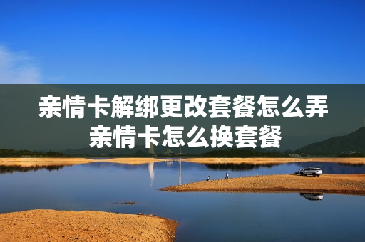 亲情卡解绑更改套餐怎么弄 亲情卡怎么换套餐