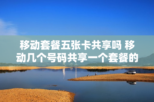 移动套餐五张卡共享吗 移动几个号码共享一个套餐的话费