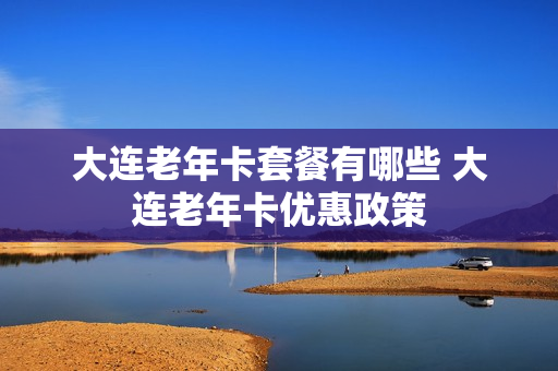 大连老年卡套餐有哪些 大连老年卡优惠政策