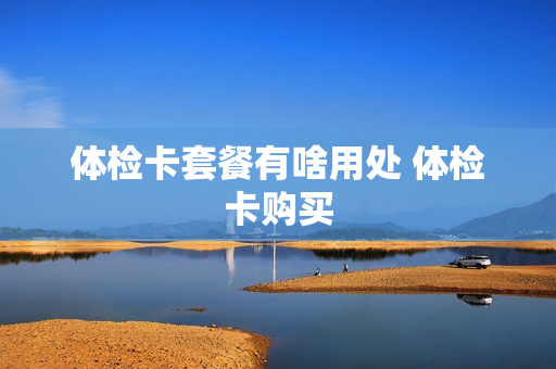 体检卡套餐有啥用处 体检卡购买