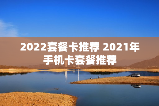 2022套餐卡推荐 2021年手机卡套餐推荐