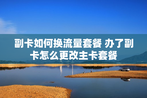 副卡如何换流量套餐 办了副卡怎么更改主卡套餐