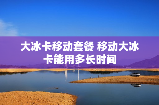 大冰卡移动套餐 移动大冰卡能用多长时间