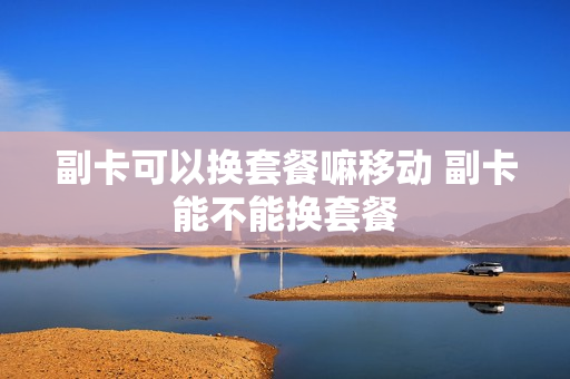 副卡可以换套餐嘛移动 副卡能不能换套餐