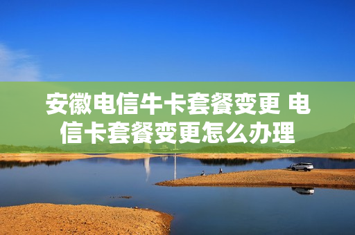 安徽电信牛卡套餐变更 电信卡套餐变更怎么办理