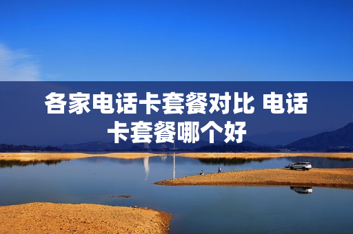 各家电话卡套餐对比 电话卡套餐哪个好