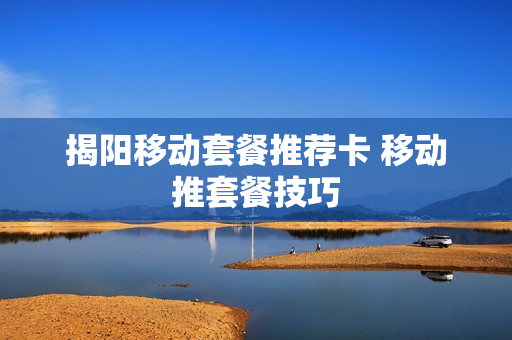 揭阳移动套餐推荐卡 移动推套餐技巧