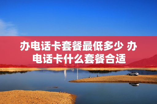 办电话卡套餐最低多少 办电话卡什么套餐合适