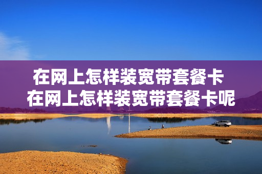 在网上怎样装宽带套餐卡 在网上怎样装宽带套餐卡呢