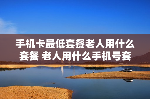 手机卡最低套餐老人用什么套餐 老人用什么手机号套餐