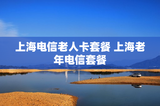上海电信老人卡套餐 上海老年电信套餐