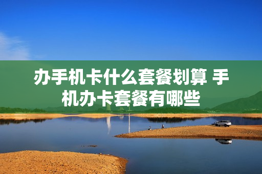 办手机卡什么套餐划算 手机办卡套餐有哪些