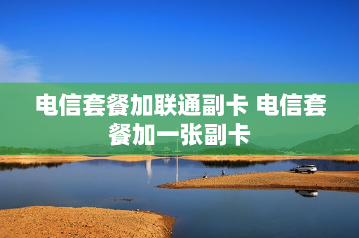 电信套餐加联通副卡 电信套餐加一张副卡