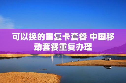 可以换的重复卡套餐 中国移动套餐重复办理