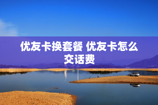 优友卡换套餐 优友卡怎么交话费