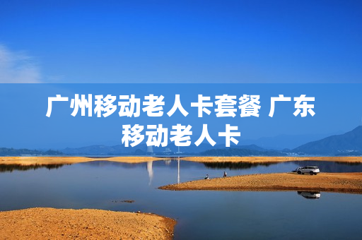 广州移动老人卡套餐 广东移动老人卡