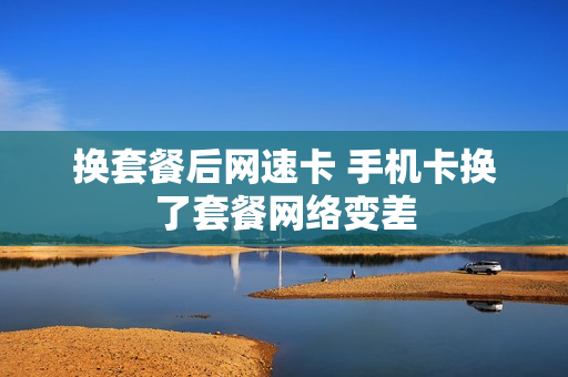 换套餐后网速卡 手机卡换了套餐网络变差