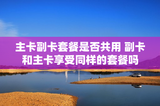 主卡副卡套餐是否共用 副卡和主卡享受同样的套餐吗