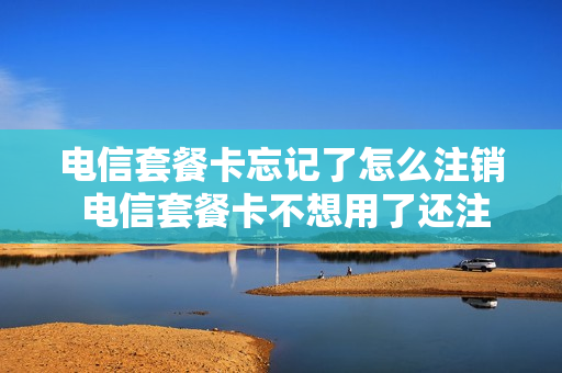 电信套餐卡忘记了怎么注销 电信套餐卡不想用了还注销不了怎么办