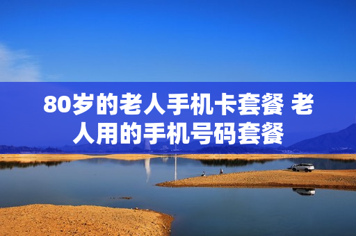 80岁的老人手机卡套餐 老人用的手机号码套餐