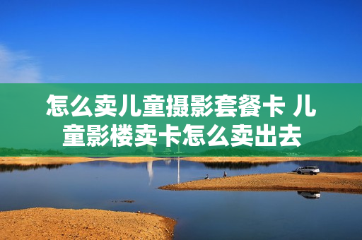 怎么卖儿童摄影套餐卡 儿童影楼卖卡怎么卖出去
