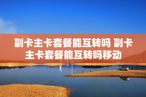 副卡主卡套餐能互转吗 副卡主卡套餐能互转吗移动