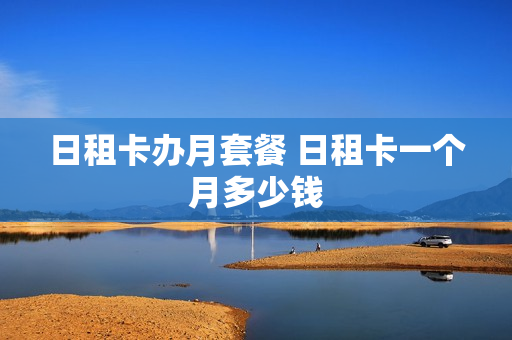 日租卡办月套餐 日租卡一个月多少钱