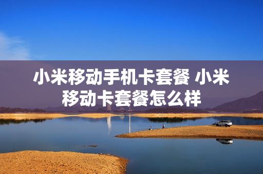 小米移动手机卡套餐 小米移动卡套餐怎么样