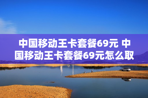 中国移动王卡套餐69元 中国移动王卡套餐69元怎么取消