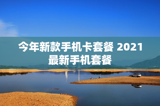 今年新款手机卡套餐 2021最新手机套餐