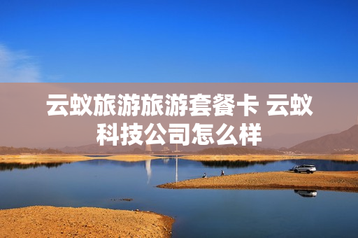 云蚁旅游旅游套餐卡 云蚁科技公司怎么样