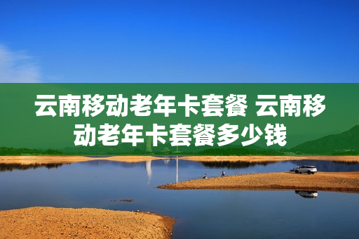 云南移动老年卡套餐 云南移动老年卡套餐多少钱