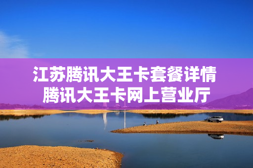 江苏腾讯大王卡套餐详情 腾讯大王卡网上营业厅
