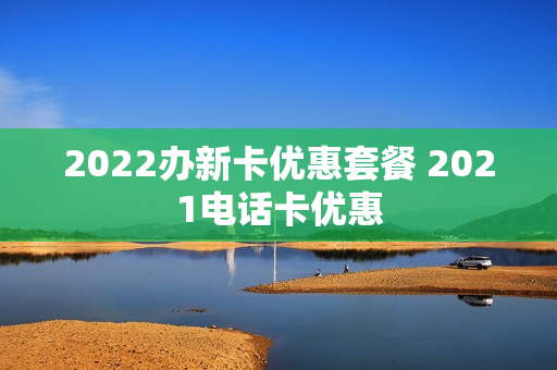2022办新卡优惠套餐 2021电话卡优惠