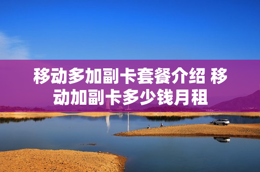 移动多加副卡套餐介绍 移动加副卡多少钱月租
