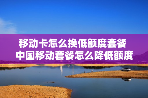 移动卡怎么换低额度套餐 中国移动套餐怎么降低额度