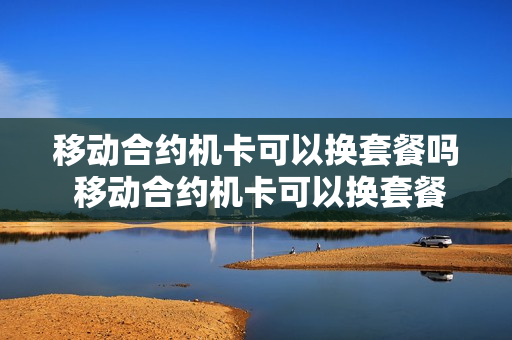 移动合约机卡可以换套餐吗 移动合约机卡可以换套餐吗