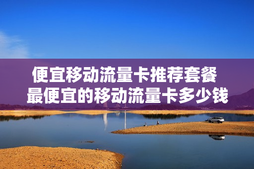 便宜移动流量卡推荐套餐 最便宜的移动流量卡多少钱一个月