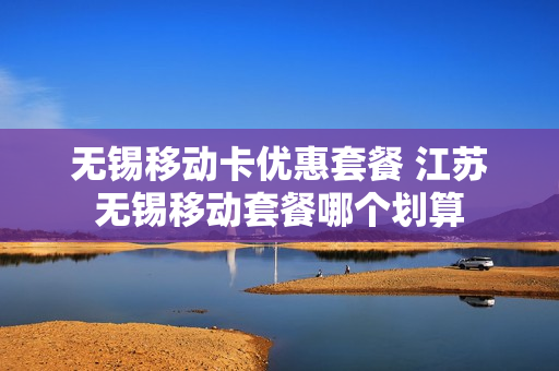 无锡移动卡优惠套餐 江苏无锡移动套餐哪个划算