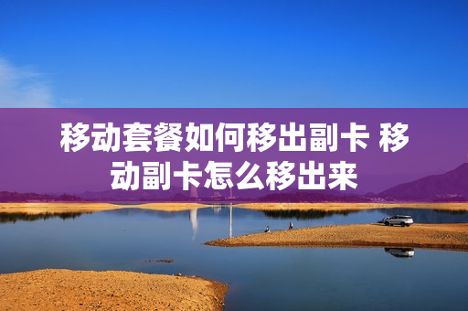 移动套餐如何移出副卡 移动副卡怎么移出来