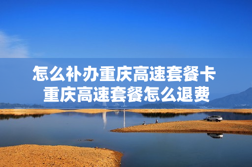 怎么补办重庆高速套餐卡 重庆高速套餐怎么退费