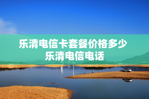 乐清电信卡套餐价格多少 乐清电信电话
