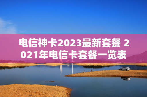 电信神卡2023最新套餐 2021年电信卡套餐一览表