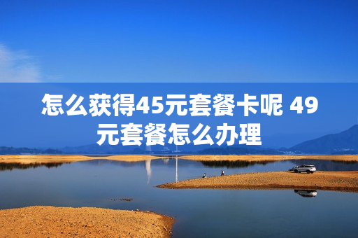 怎么获得45元套餐卡呢 49元套餐怎么办理